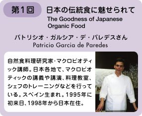 第1回 日本の伝統食に魅せられて　パトリシオ・ガルシア・デ・パレデスさん　自然食料理研究家・マクロビオティック講師。日本各地でマクロビオティックの講義や講演、料理教室、シェフのトレーニングなどを行っている。スペイン生まれ。1995年に初来日、1998年から日本在住。