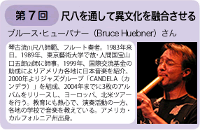 第7回 尺八を通して異文化を融合させる　ブルース・ヒューバナーさん　琴古流尺八師範、フルート奏者。1983年来日。1989年東京藝術大学で故・人間国宝山口五郎師に師事。1999年国際交流基金の助成によりアメリカ各地に日本音楽を紹介。2000年とりジャズグループ「CANDELA（カンデラ）」を結成、2004年までに3枚のアルバムをリリースし、ヨーロッパ、北米ツアーを行う。教育にも熱心で、演奏活動の一方、各地の学校で音楽を教えている。アメリカ・カルフォルニア州出身。