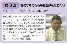 第8回 誰にでもできる平和貢献を広めたい　ケイ・シー・ジョシさん　株式会社エイチシーエル（HCL）・ジャパン　ITコーディネーター。1992年インド大使館員のアシスタントとして日本に滞在したときから日本語を学びはじめ、インド帰国後からIT企業に就職。日本の顧客を一手に引き受けるITコーディネーターとなる。2000年にHCL入社。2001ー2003年には名古屋。2004年には川崎、2005年以降は東京に赴任。