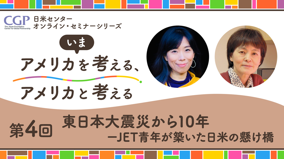 日米センターオンライン・セミナーシリーズ「いまアメリカを考える、アメリカと考える」第4回「東日本大震災から10年－JET青年が築いた日米の懸け橋」 