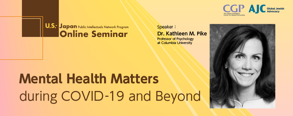 Image of Mental Health Matters during COVID-19 and Beyond U.S.-Japan public intelectuals Network Program Online Seminar Speaker:Dr.Kathleen M. Pike Professor of Psychology at Columbia University