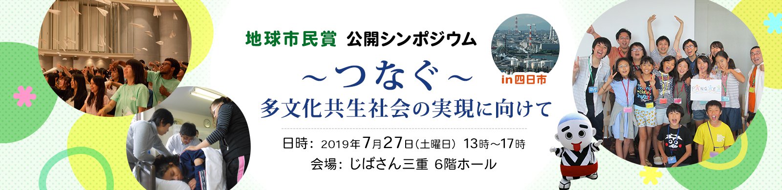 地球市民賞 公開シンポジウム「～つなぐ～多文化共生社会の実現に向けて」 in 四日市 日時：2019年7月27日（土曜日）13時～17時 会場：じばさん三重 6階ホール