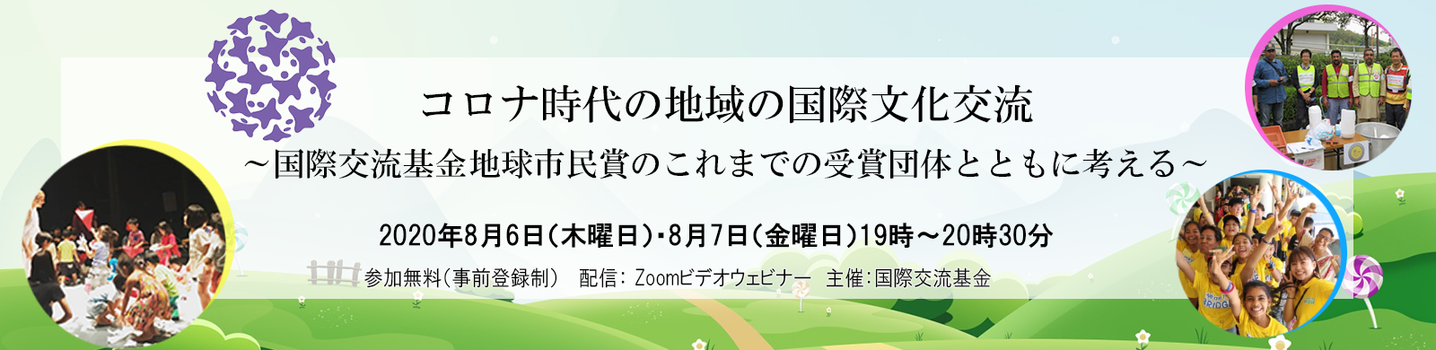 コロナ時代の地域の国際文化交流 ～国際交流基金地球市民賞のこれまでの受賞団体とともに考える～　2020年8月6日（木曜日）・8月7日（金曜日）19時～20時30分 参加費：無料（事前登録制） 　配信： Zoomビデオウェビナー　主催：国際交流基金