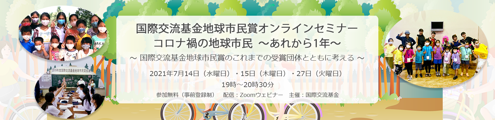 国際交流基金地球市民賞オンラインセミナーコロナ禍の地球市民 ～あれから1年～～ 国際交流基金地球市民賞のこれまでの受賞団体とともに考える ～2021年7月14日（水曜日）・15日（木曜日）・27日（火曜日）19時～20時30分 参加費：無料（事前登録制） 配信： Zoomビデオウェビナー　主催：国際交流基金