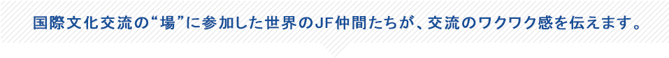 国際文化交流の“場”に参加した世界のJF仲間たちが、交流のワクワク感を伝えます。