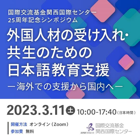 国際交流基金（JF）関西国際センター25周年記念シンポジウム開催外国人材の受け入れ・共生のための日本語教育支援を考える～海外での支援から国内へ～2023年3月11日（土曜日）10時～17時40分（日本時間）開催方法オンライン（Zoom）参加費無料