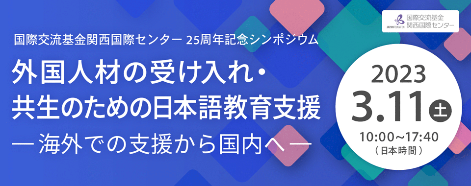 バナー：国際交流基金関西国際センター25周年記念シンポジウム 外国人材の受け入れ・共生のための日本語教育支援―海外での支援から国内へ―2023年3月11日（土曜日） 10時～17時40分（日本時間）