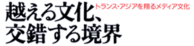 越える文化、交錯する境界-トランス・アジアを翔るメディア文化ム-歴史と現在