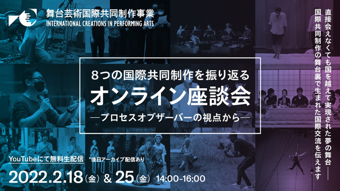 舞台芸術国際共同制作事業 INTERNATIONAL CREATION IN PERFORMING ARTS 8つの国際共同制作を振り返る―オンライン座談会―～プロセスオブザーバーの視点から～ 直接会えなくても国を超えて実現された夢の舞台　国際共同制作の舞台裏で生まれた国際交流を伝えます。YouTubeにて無料生配信　後日アーカイブ配信あり 2022年2月18日（金曜日）＆25日（金曜日）14時～16時