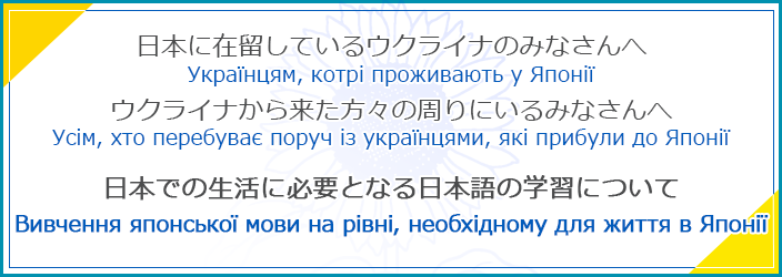 日本に在留しているウクライナのみなさんへウクライナから来た方々の周りにいるみなさんへ日本での生活に必要となる日本語の学習について Українцям, котрі проживають у Японії Усім, хто перебуває поруч із українцями, які прибули до Японії Вивчення японської мови на рівні, необхідному для життя в Японії