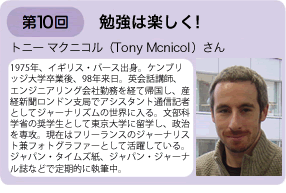 第10回勉強は楽しく！　トニー・マクニコルさん　1975年、イギリス・バース出身。ケンブリッジ大学卒業後、98年来日。英会話教師、エンジニアリング会社勤務を経て帰国し、産経新聞ロンドン支局でアシスタント通信記者としてジャーナリズムの世界に入る。文部科学省の奨学生として東京大学に留学し、政治を専攻。現在はフリーランスのジャーナリスト兼フォトグラファーとして活躍している。ジャパン・タイムズ紙、ジャパン・ジャーナル誌などで定期的に執筆中。