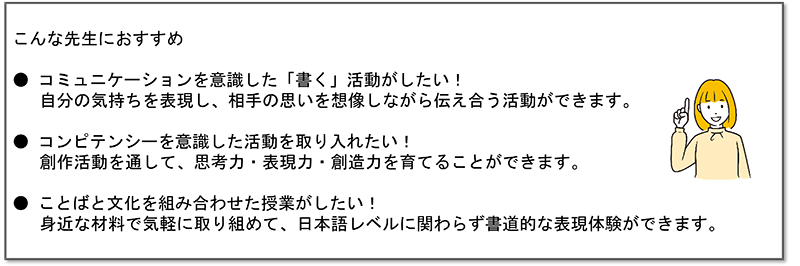 右側に女性のイラストが配置され、「こんな先生におすすめ」と題して3つの説明文が書かれている。1つめに書かれているのは、「コミュニケーションを意識した「書く」活動がしたい!自分の気持ちを表現し、相手の思いを想像しながら伝え合う活動ができます。」2つめに書かれているのは、「コンピテンシーを意識した活動を取り入れたい!創作活動を通して、思考力・表現力・創造力を育てることができます。」3つめに書かれているのは、「ことばと文化を組み合わせた授業がしたい!身近な材料で気軽に取り組めて、日本語レベルに関わらず書道的な表現体験ができます。」