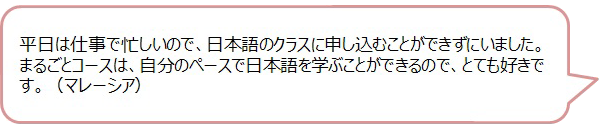 平日は仕事で忙しいので、日本語のクラスに申し込むことができずにいました。まるごとコースは、自分のペースで日本語を学ぶことができるので、とても好きです。（マレーシア）の画像