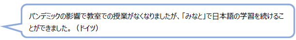 パンデミックの影響で教室での授業がなくなりましたが、「みなと」で日本語の学習を続けることができました。（ドイツ）