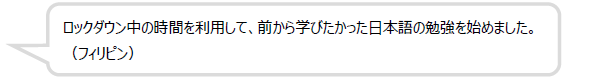 ロックダウン中の時間を利用して、前から学びたかった日本語の勉強を始めました。（フィリピン）