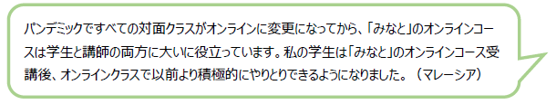 パンデミックですべての対面クラスがオンラインに変更になってから、「みなと」のオンラインコースは学生と講師の両方に大いに役立っています。私の学生は「みなと」のオンラインコース受講後、オンラインクラスで以前より積極的にやりとりできるようになりました。（マレーシア）