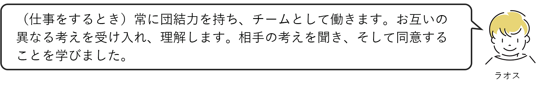 ラオス：（仕事をするとき）常に団結力を持ち、チームとして働きます。お互いの異なる考えを受け入れ、理解します。相手の考えを聞き、そして同意することを学びました。