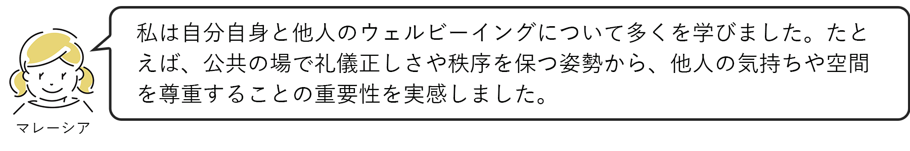 マレーシア：私は自分自身と他人のウェルビーイングについて多くを学びました。たとえば、公共の場で礼儀正しさや秩序を保つ姿勢から、他人の気持ちや空間を尊重することの重要性を実感しました。