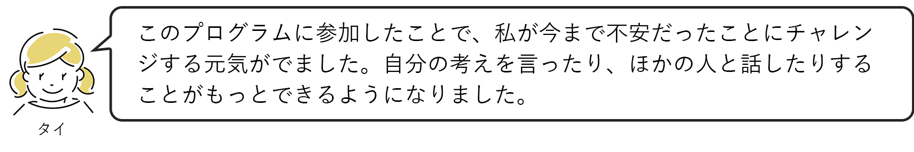 タイ：このプログラムに参加したことで、私が今まで不安だったことにチャレンジする元気がでました。自分の考えを言ったり、ほかの人と話したりすることがもっとできるようになりました。