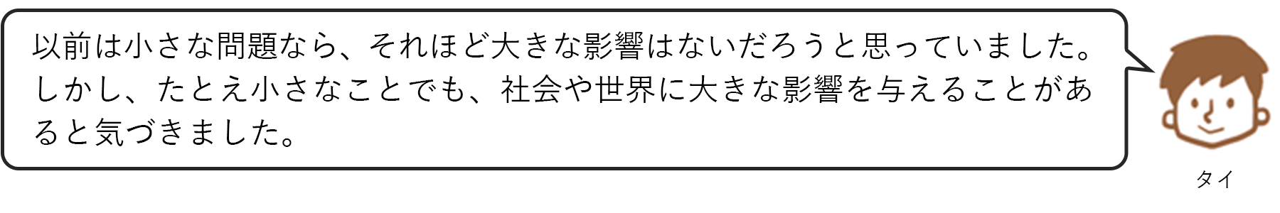 タイ：以前は小さな問題なら、それほど大きな影響はないだろうと思っていました。しかし、たとえ小さなことでも、社会や世界に大きな影響を与えることがあると気づきました。