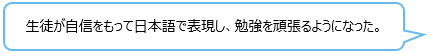 生徒が自信をもって日本語で表現し、勉強を頑張るようになった。