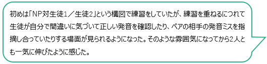 初めは「NP対生徒1／生徒2」という構図で練習をしていたが、練習を重ねるにつれて生徒が自分で間違いに気づいて正しい発音を確認したり、ペアの相手の発音ミスを指摘し合っていたりする場面が見られるようになった。そのような雰囲気になってから2人とも一気に伸びたように感じた。