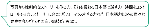 写真から独創的なストーリーを作る力、それを伝わる日本語で話す力、時間をコントロールする力、ストーリーに合ったパフォーマンスをする力など、日本語力以外の様々な要素を含んだとても面白い競技だと思った。