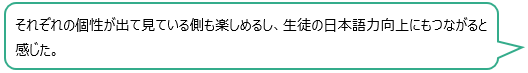 それぞれの個性が出て見ている側も楽しめるし、生徒の日本語力向上にもつながると感じた。