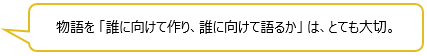 物語を 「誰に向けて作り、誰に向けて語るか」 は、とても大切。