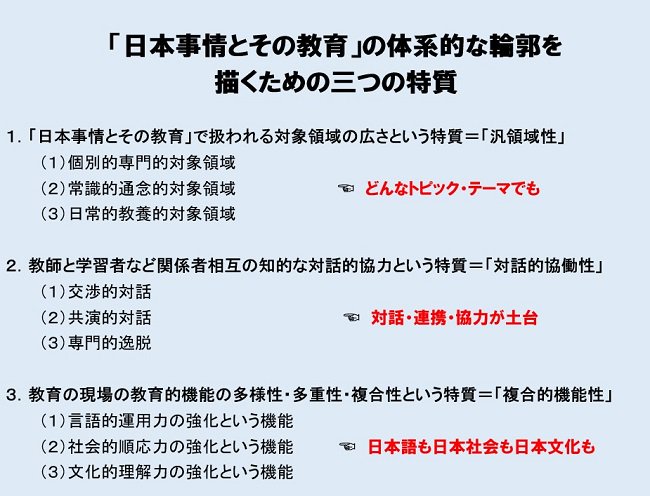 「日本事情とその教育」の体系的な輪郭を描くための三つの特質　1.「日本事情とその教育」で扱われる対象領域の広さという特質＝「汎領域性」　（1）個別的専門的テーマ領域　（2）常識的通念的テーマ領域　（3）日常的教養的テーマ領域　：　どんなトピック・テーマでも　2.教師と学習者など関係者相互の知的な対話的協力という特質＝「対話的協働性」　（1）交渉的対話　（2）共演的対話　（3）専門的逸脱　：　対話・連携・協力が土台　3.教育現場の教育的機能の多様性・多重性・複合性という特質＝「複合的機能性」　（1）言語的運用力の強化という機能　（2）社会的順応力の強化という機能　（3）文化的理解力の強化という機能　：　日本語も日本社会も日本文化も